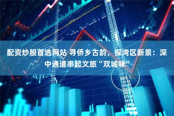 配资炒股首选网站 寻侨乡古韵，探湾区新景：深中通道串起文旅“双城味”