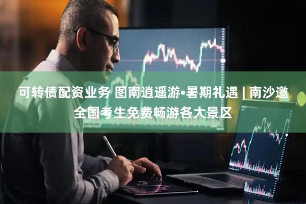 可转债配资业务 图南逍遥游•暑期礼遇 | 南沙邀全国考生免费畅游各大景区