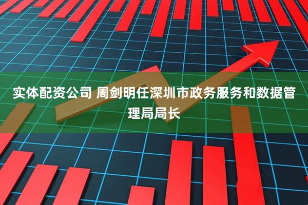 实体配资公司 周剑明任深圳市政务服务和数据管理局局长