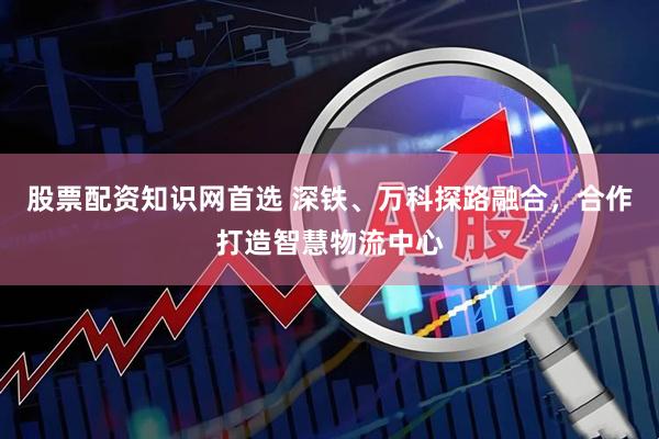 股票配资知识网首选 深铁、万科探路融合，合作打造智慧物流中心