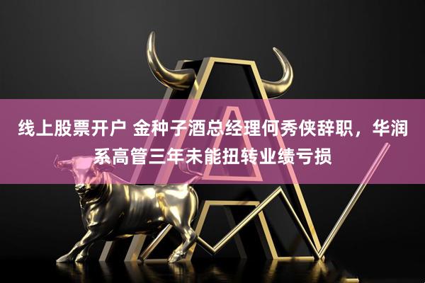 线上股票开户 金种子酒总经理何秀侠辞职，华润系高管三年未能扭转业绩亏损