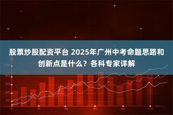 股票炒股配资平台 2025年广州中考命题思路和创新点是什么？各科专家详解