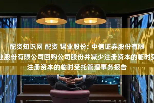 配资知识网 配资 锡业股份: 中信证券股份有限公司关于云南锡业股份有限公司回购公司股份并减少注册资本的临时受托管理事务报告