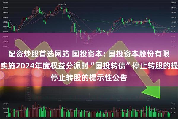 配资炒股首选网站 国投资本: 国投资本股份有限公司关于实施2024年度权益分派时“国投转债”停止转股的提示性公告