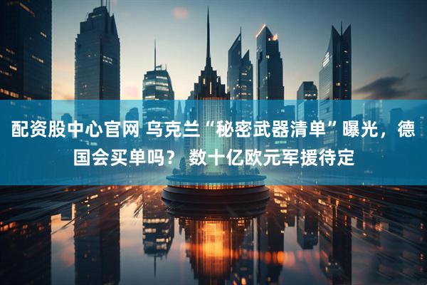 配资股中心官网 乌克兰“秘密武器清单”曝光，德国会买单吗？ 数十亿欧元军援待定