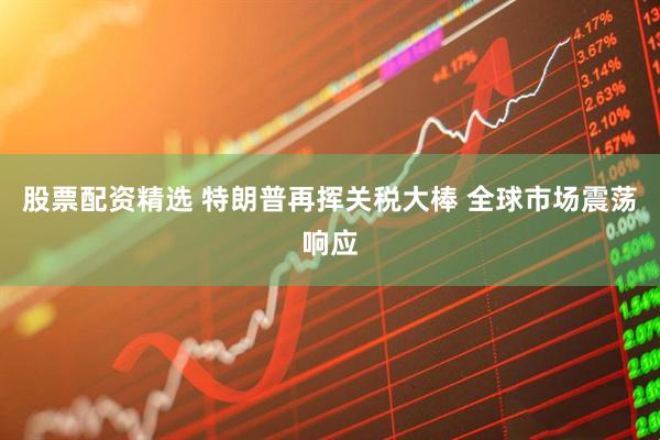 股票配资精选 特朗普再挥关税大棒 全球市场震荡响应