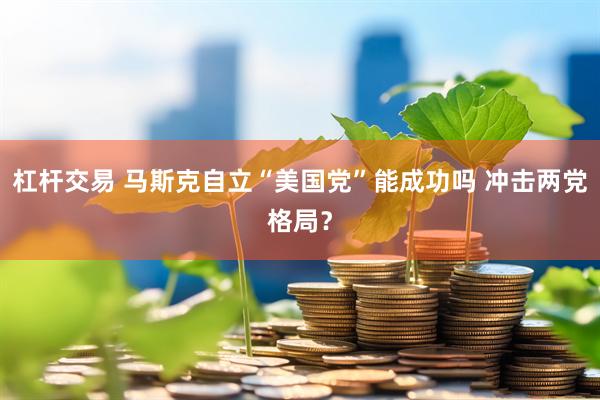 杠杆交易 马斯克自立“美国党”能成功吗 冲击两党格局？