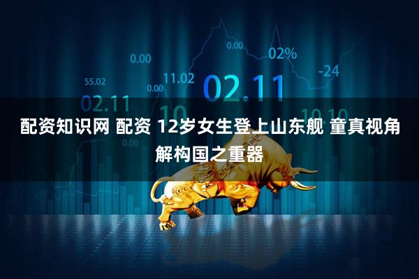 配资知识网 配资 12岁女生登上山东舰 童真视角解构国之重器