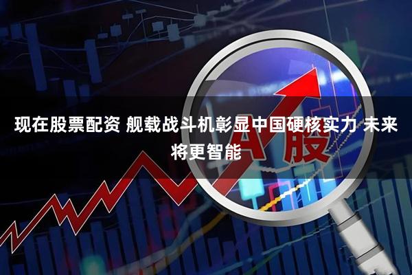 现在股票配资 舰载战斗机彰显中国硬核实力 未来将更智能