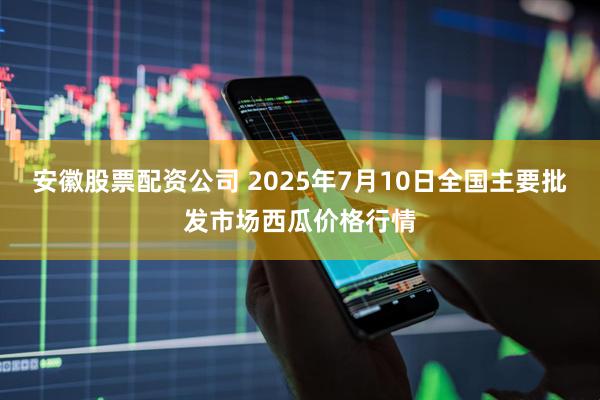 安徽股票配资公司 2025年7月10日全国主要批发市场西瓜价格行情