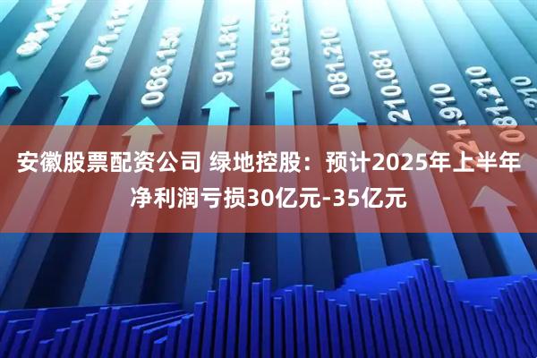 安徽股票配资公司 绿地控股：预计2025年上半年净利润亏损30亿元-35亿元