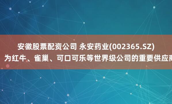 安徽股票配资公司 永安药业(002365.SZ)：为红牛、雀巢、可口可乐等世界级公司的重要供应商
