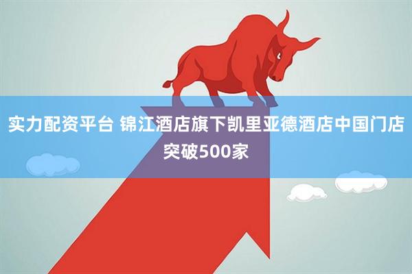 实力配资平台 锦江酒店旗下凯里亚德酒店中国门店突破500家