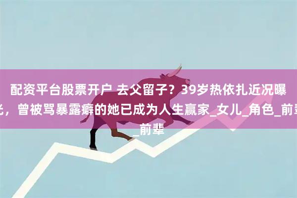 配资平台股票开户 去父留子？39岁热依扎近况曝光，曾被骂暴露癖的她已成为人生赢家_女儿_角色_前辈